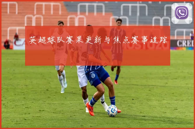 英超球队赛果更新与焦点赛事追踪