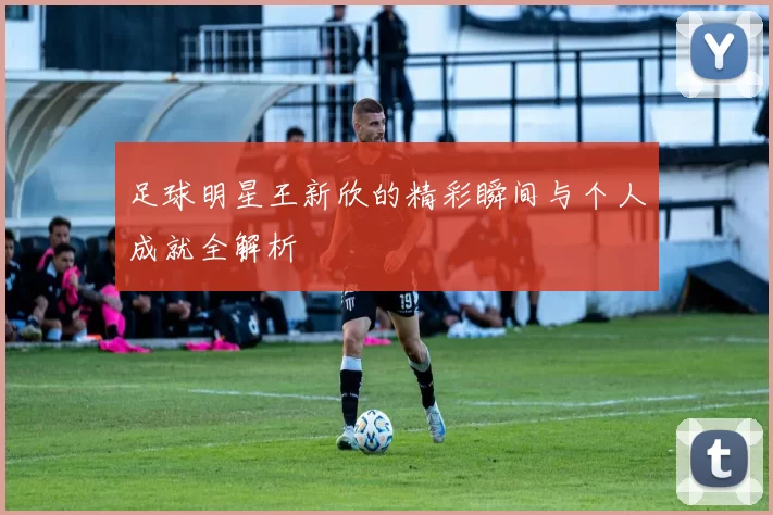 足球明星王新欣的精彩瞬间与个人成就全解析