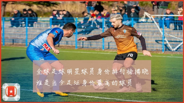 全球足球明星球员身价排行榜揭晓谁是当今足坛身价最高的球员