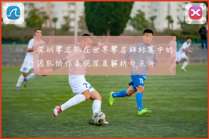深圳攀岩队在世界攀岩锦标赛中的团队协作表现深度解析与点评