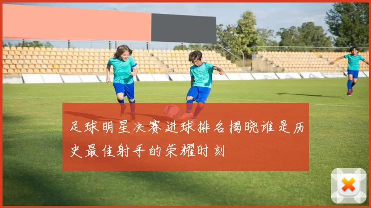 足球明星决赛进球排名揭晓谁是历史最佳射手的荣耀时刻