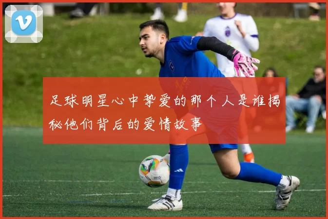 足球明星心中挚爱的那个人是谁揭秘他们背后的爱情故事