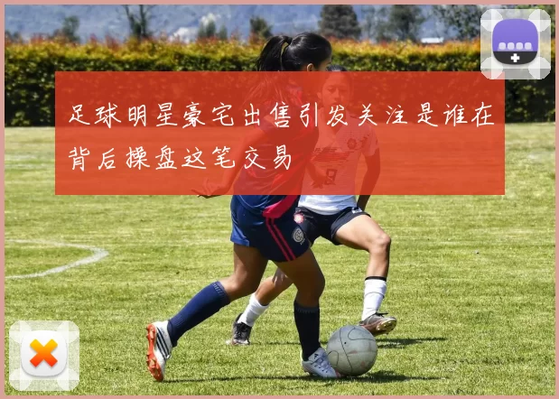 足球明星豪宅出售引发关注是谁在背后操盘这笔交易
