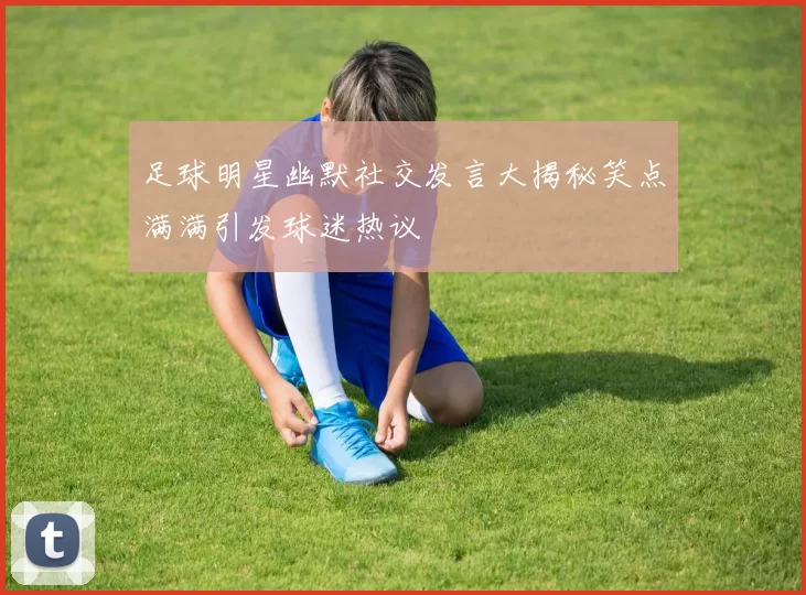 足球明星幽默社交发言大揭秘笑点满满引发球迷热议