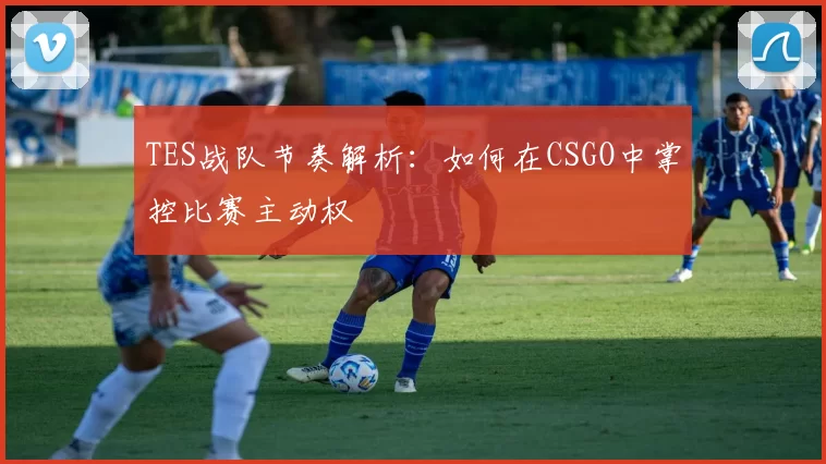 TES战队节奏解析：如何在CSGO中掌控比赛主动权