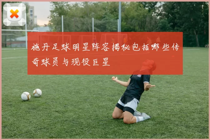 施丹足球明星阵容揭秘包括哪些传奇球员与现役巨星