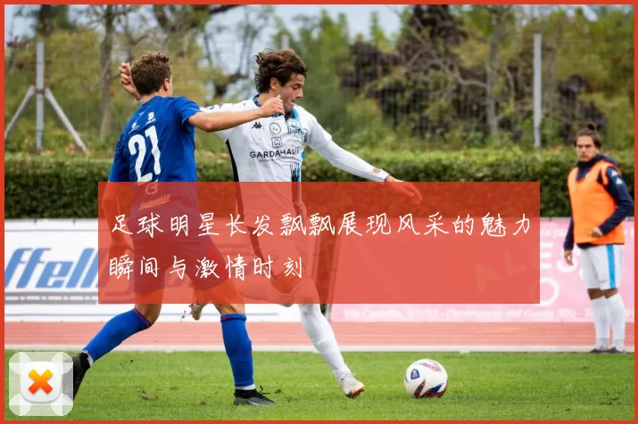 足球明星长发飘飘展现风采的魅力瞬间与激情时刻