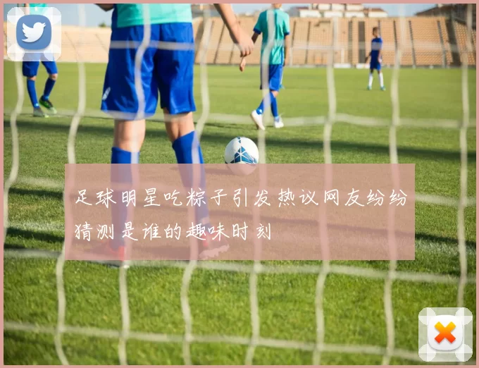 足球明星吃粽子引发热议网友纷纷猜测是谁的趣味时刻