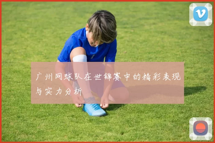 广州网球队在世锦赛中的精彩表现与实力分析