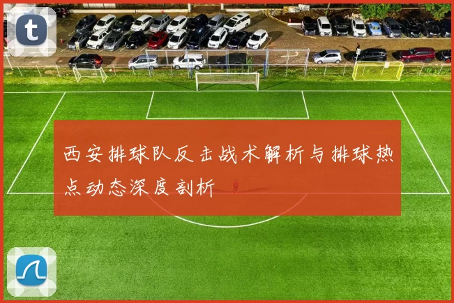 西安排球队反击战术解析与排球热点动态深度剖析