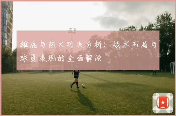 雄鹿与热火对决分析：战术布局与球员表现的全面解读