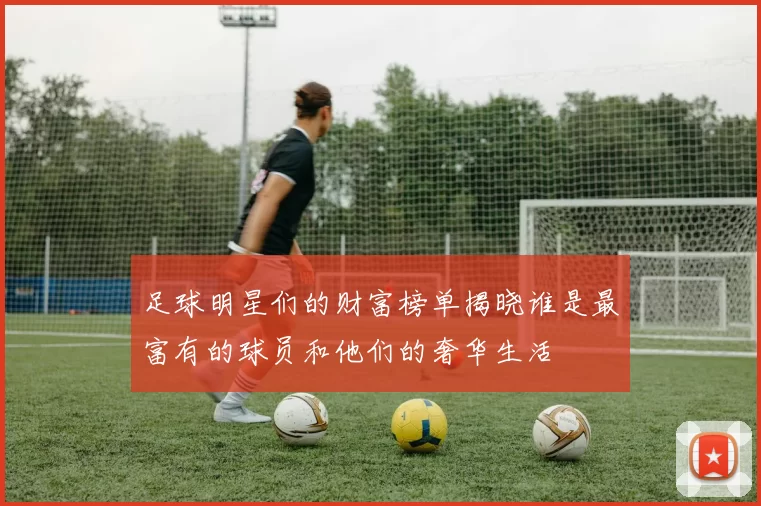 足球明星们的财富榜单揭晓谁是最富有的球员和他们的奢华生活