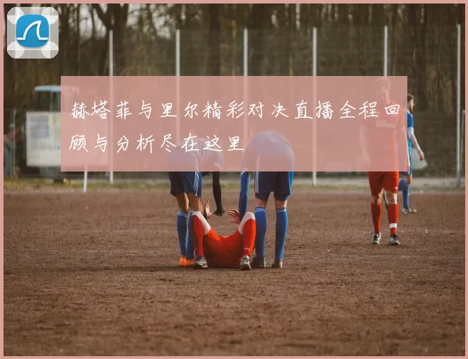 赫塔菲与里尔精彩对决直播全程回顾与分析尽在这里