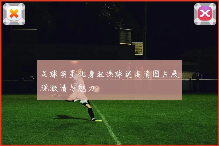 足球明星化身狂热球迷高清图片展现激情与魅力