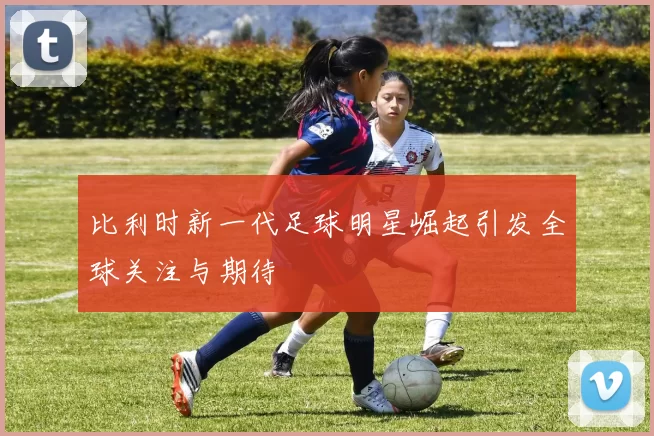 比利时新一代足球明星崛起引发全球关注与期待