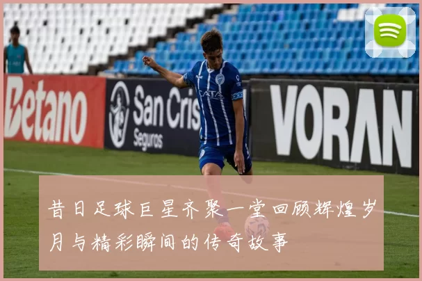 昔日足球巨星齐聚一堂回顾辉煌岁月与精彩瞬间的传奇故事