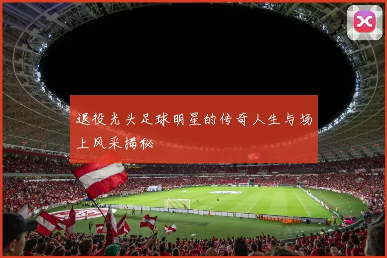 退役光头足球明星的传奇人生与场上风采揭秘