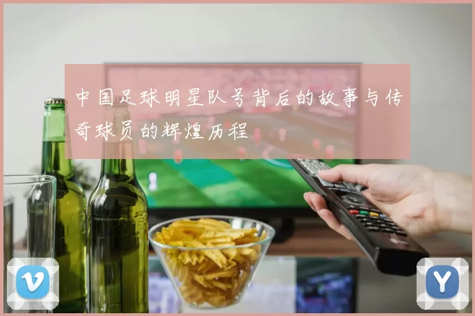 中国足球明星队号背后的故事与传奇球员的辉煌历程