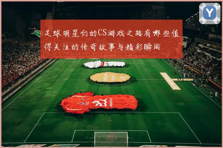 足球明星们的CS游戏之路有哪些值得关注的传奇故事与精彩瞬间