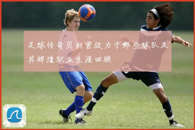 足球传奇贝利曾效力于哪些球队及其辉煌职业生涯回顾