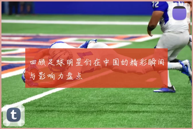 回顾足球明星们在中国的精彩瞬间与影响力盘点