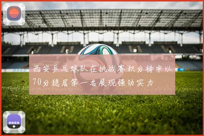 西安乒乓球队在挑战赛积分榜中以70分稳居第一名展现强劲实力