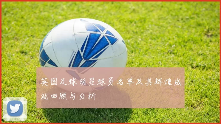 英国足球明星球员名单及其辉煌成就回顾与分析