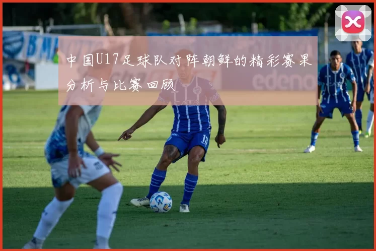 中国U17足球队对阵朝鲜的精彩赛果分析与比赛回顾