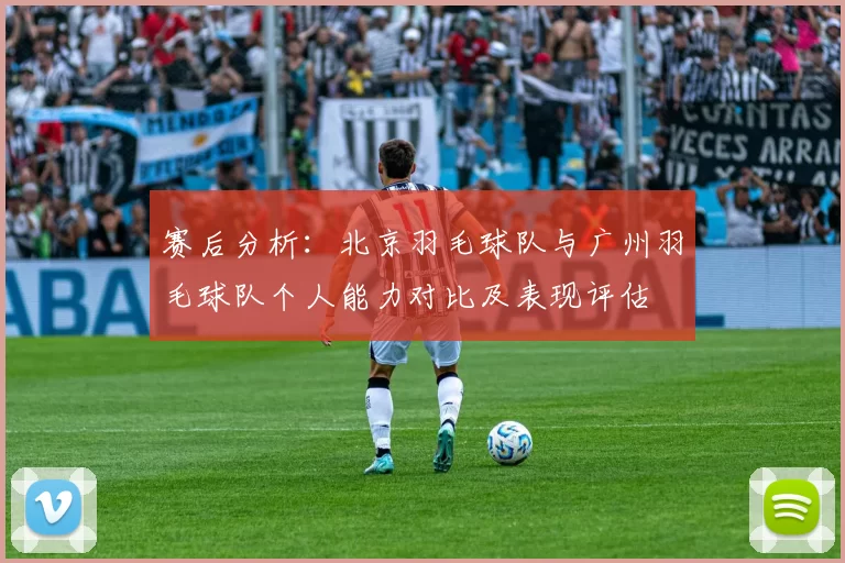 赛后分析：北京羽毛球队与广州羽毛球队个人能力对比及表现评估