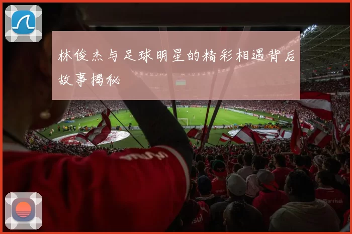 林俊杰与足球明星的精彩相遇背后故事揭秘