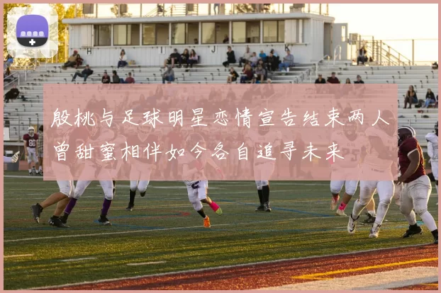 殷桃与足球明星恋情宣告结束两人曾甜蜜相伴如今各自追寻未来