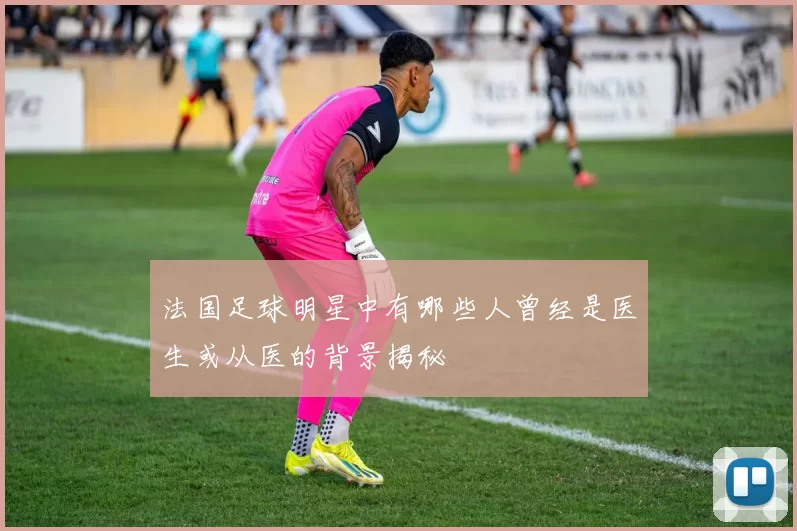 法国足球明星中有哪些人曾经是医生或从医的背景揭秘