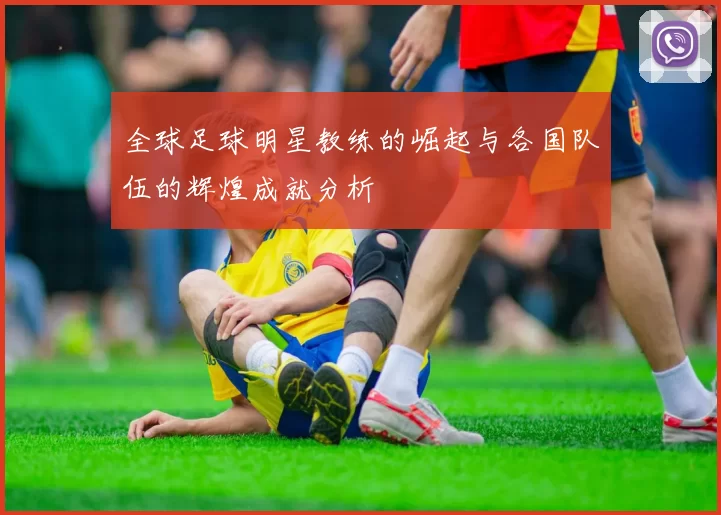 全球足球明星教练的崛起与各国队伍的辉煌成就分析