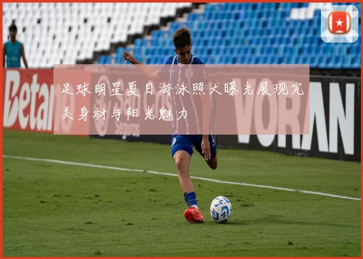 足球明星夏日游泳照大曝光展现完美身材与阳光魅力