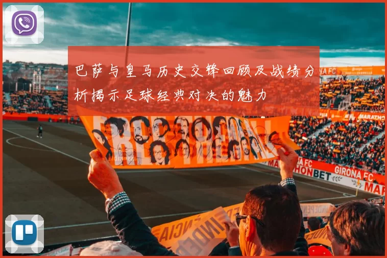 巴萨与皇马历史交锋回顾及战绩分析揭示足球经典对决的魅力