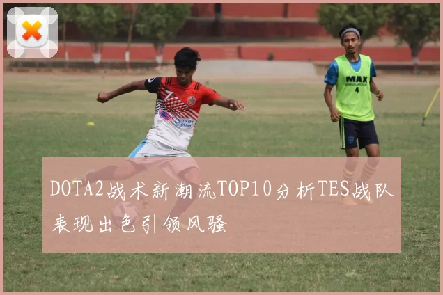 DOTA2战术新潮流TOP10分析TES战队表现出色引领风骚