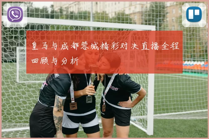 皇马与成都蓉城精彩对决直播全程回顾与分析