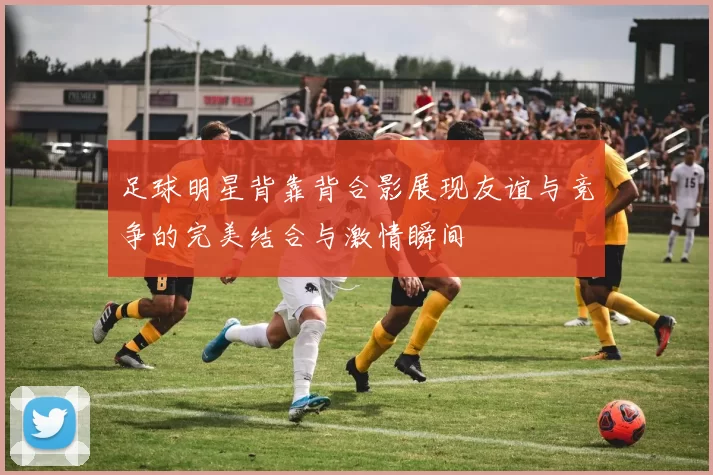 足球明星背靠背合影展现友谊与竞争的完美结合与激情瞬间