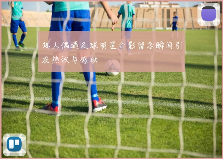 路人偶遇足球明星合影留念瞬间引发热议与感动