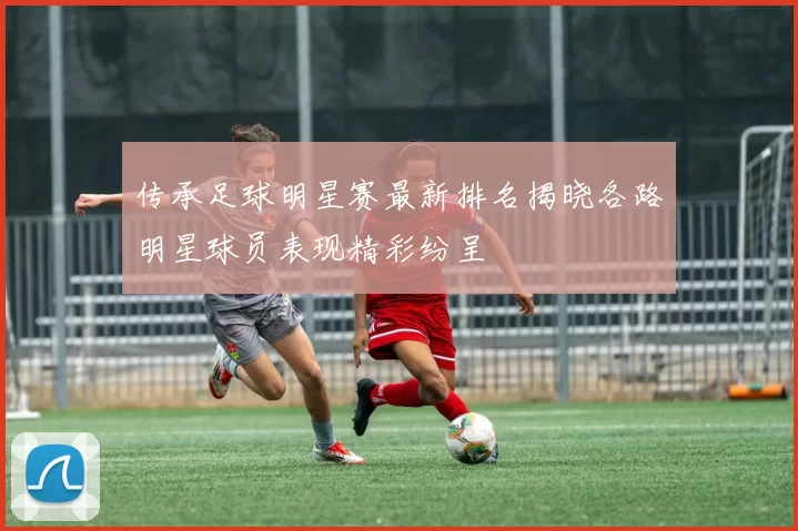 传承足球明星赛最新排名揭晓各路明星球员表现精彩纷呈