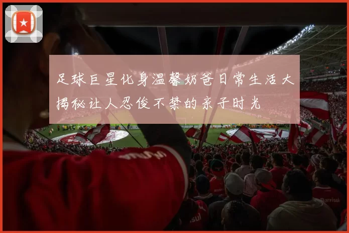足球巨星化身温馨奶爸日常生活大揭秘让人忍俊不禁的亲子时光