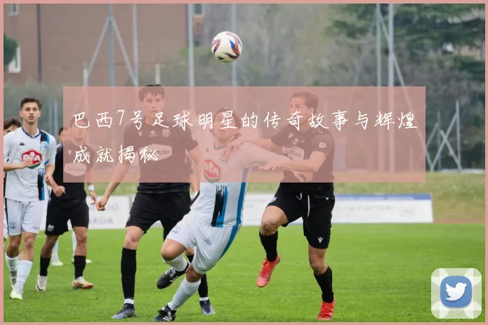 巴西7号足球明星的传奇故事与辉煌成就揭秘