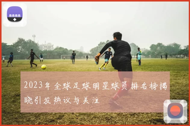 2023年全球足球明星球员排名榜揭晓引发热议与关注
