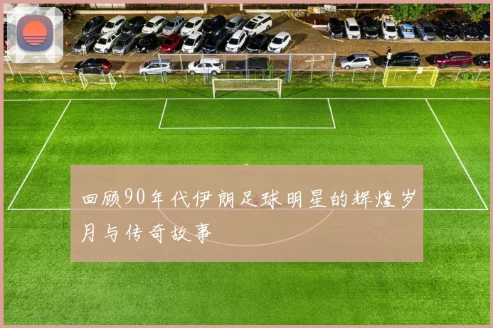回顾90年代伊朗足球明星的辉煌岁月与传奇故事