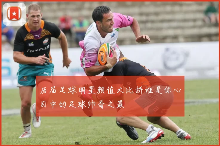 历届足球明星颜值大比拼谁是你心目中的足球帅哥之最