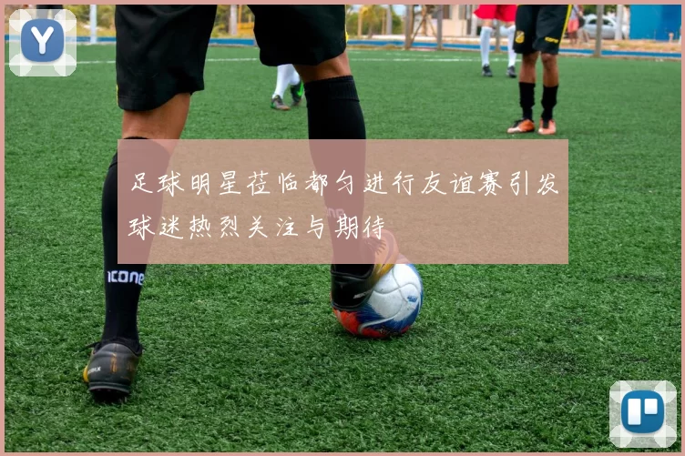 足球明星莅临都匀进行友谊赛引发球迷热烈关注与期待