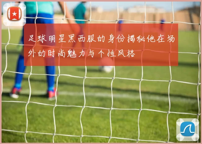 足球明星黑西服的身份揭秘他在场外的时尚魅力与个性风格