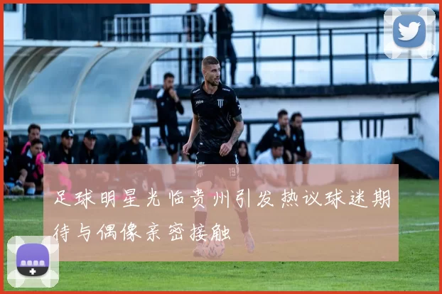 足球明星光临贵州引发热议球迷期待与偶像亲密接触